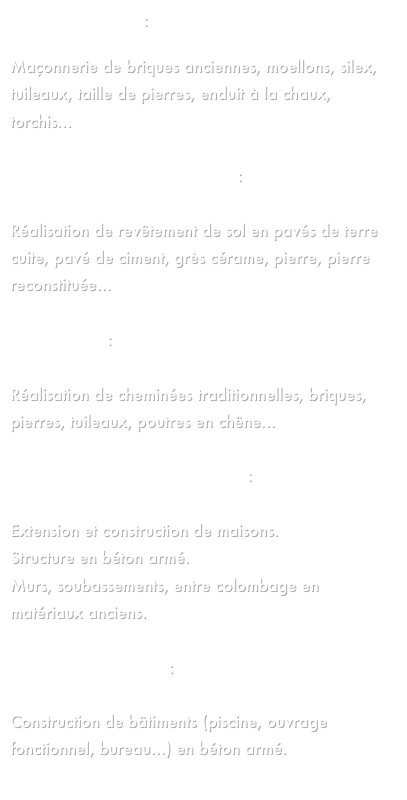 RESTAURATION :

Maçonnerie de briques anciennes, moellons, silex, tuileaux, taille de pierres, enduit à la chaux, torchis...

TERRE CUITE ET CARRELAGE :

Réalisation de revêtement de sol en pavés de terre cuite, pavé de ciment, grès cérame, pierre, pierre reconstituée...

CHEMINEE :

Réalisation de cheminées traditionnelles, briques, pierres, tuileaux, poutres en chêne...

MAISONS TRADITIONNELLES :

Extension et construction de maisons.
Structure en béton armé.
Murs, soubassements, entre colombage en matériaux anciens.

BATIMENTS NEUFS :

Construction de bâtiments (piscine, ouvrage fonctionnel, bureau...) en béton armé.
